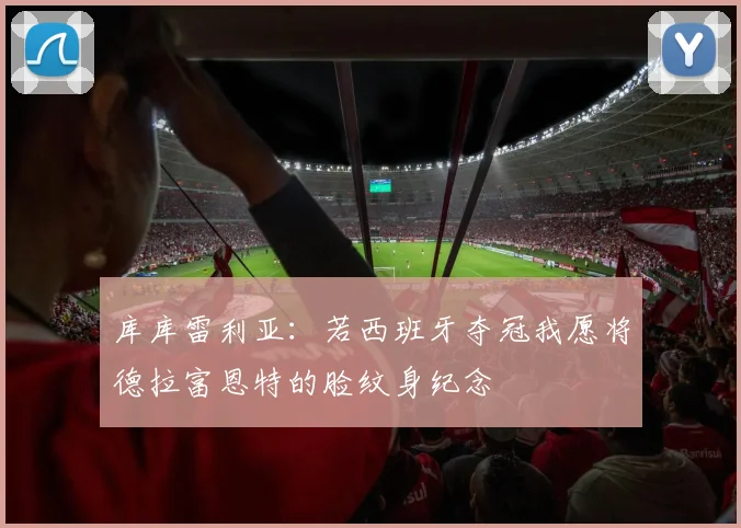 库库雷利亚：若西班牙夺冠我愿将德拉富恩特的脸纹身纪念
