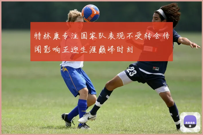 特林康专注国家队表现不受转会传闻影响正迎生涯巅峰时刻