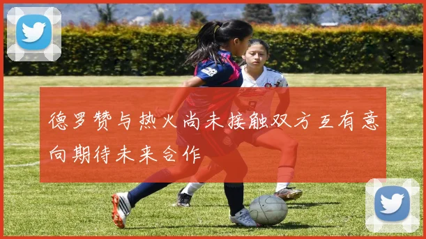 德罗赞与热火尚未接触双方互有意向期待未来合作