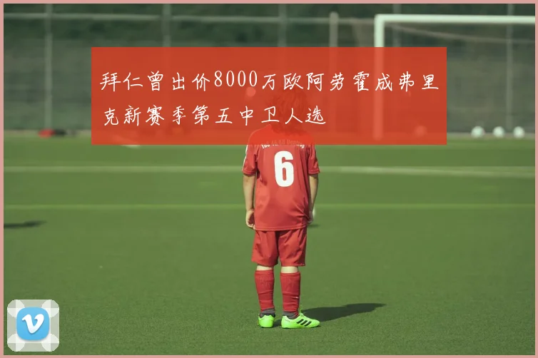 拜仁曾出价8000万欧阿劳霍成弗里克新赛季第五中卫人选