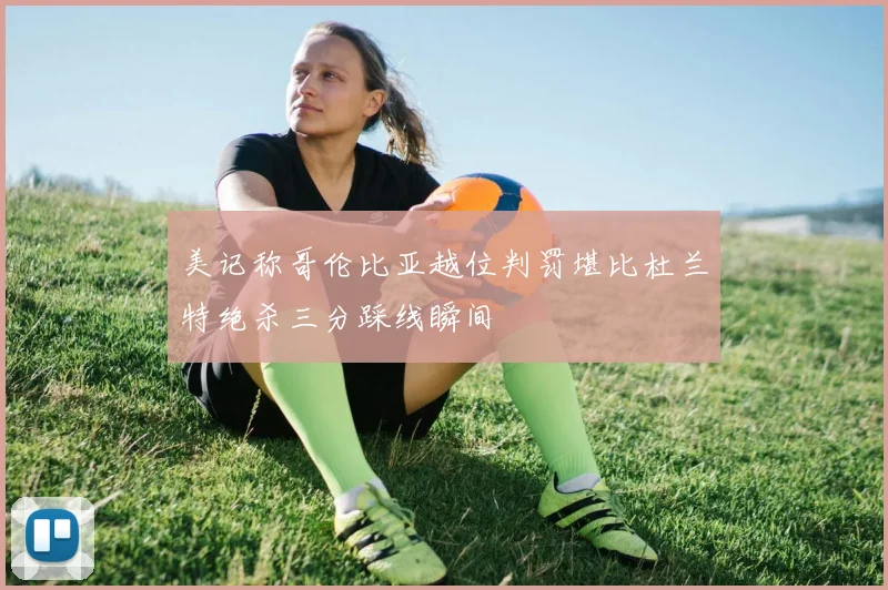 美记称哥伦比亚越位判罚堪比杜兰特绝杀三分踩线瞬间