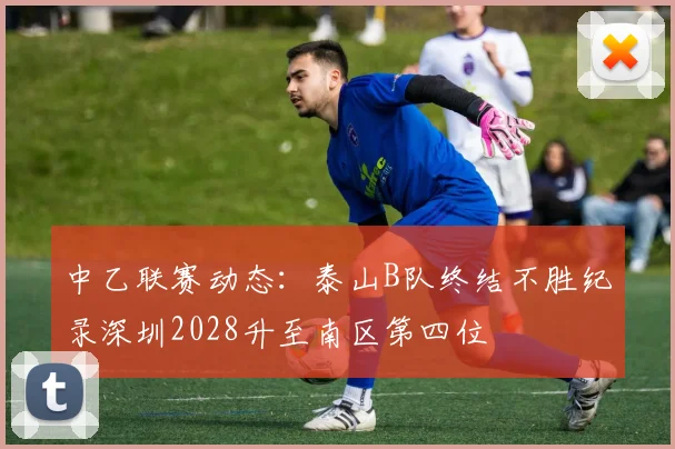 中乙联赛动态：泰山B队终结不胜纪录深圳2028升至南区第四位
