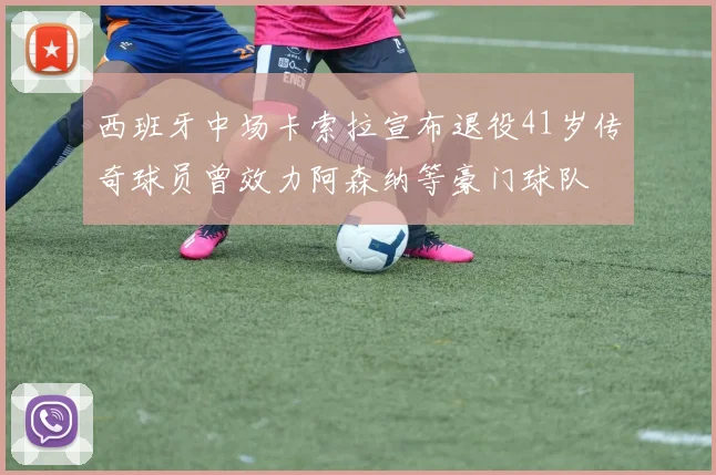 西班牙中场卡索拉宣布退役41岁传奇球员曾效力阿森纳等豪门球队
