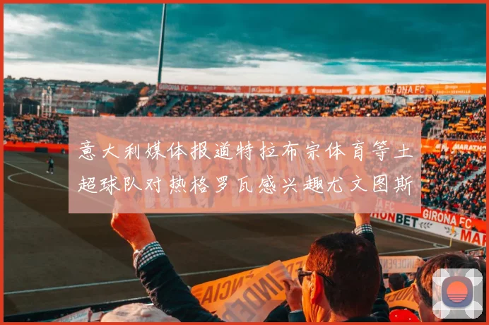 意大利媒体报道特拉布宗体育等土超球队对热格罗瓦感兴趣尤文图斯准备出售该球员