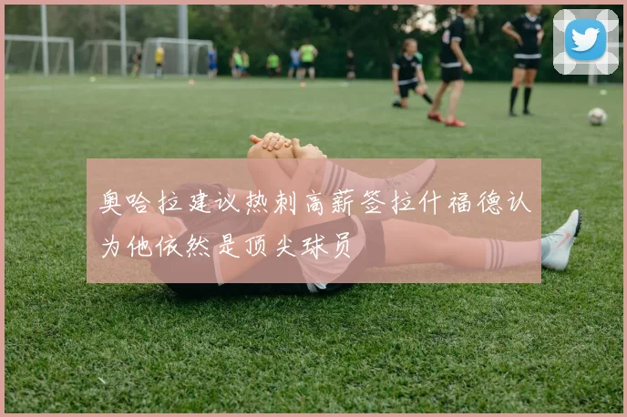 奥哈拉建议热刺高薪签拉什福德认为他依然是顶尖球员