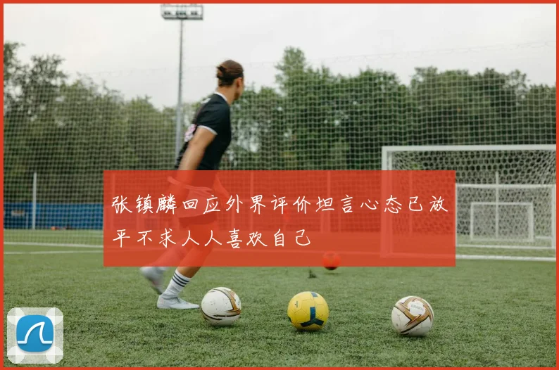 张镇麟回应外界评价坦言心态已放平不求人人喜欢自己