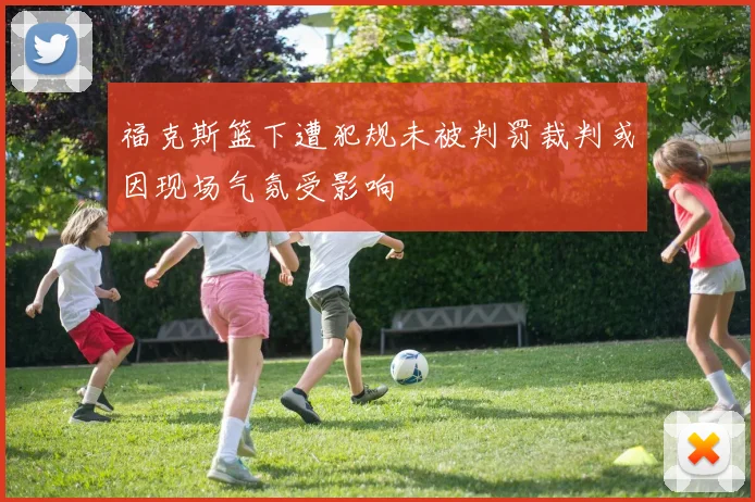 福克斯篮下遭犯规未被判罚裁判或因现场气氛受影响