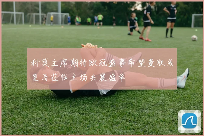 科莫主席期待欧冠盛事希望曼联或皇马莅临主场共襄盛举