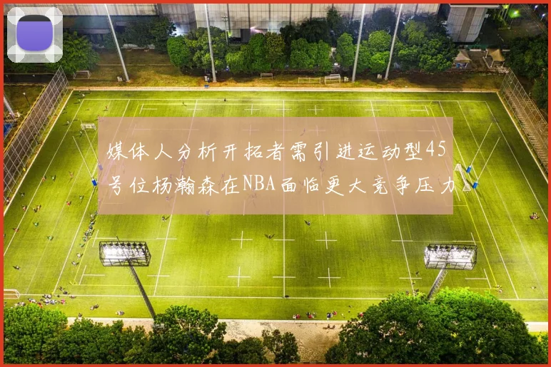 媒体人分析开拓者需引进运动型45号位杨瀚森在NBA面临更大竞争压力