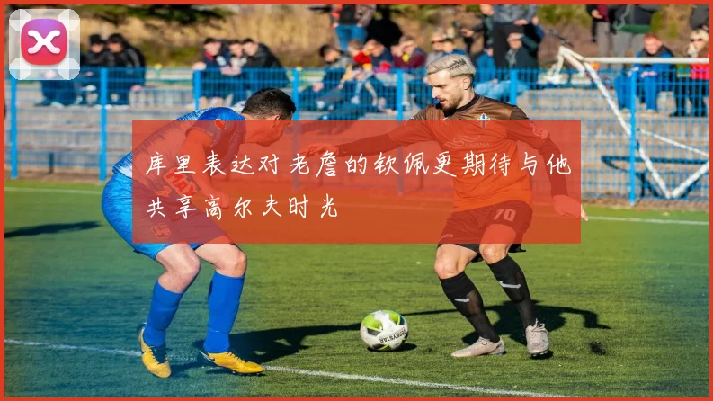 库里表达对老詹的钦佩更期待与他共享高尔夫时光