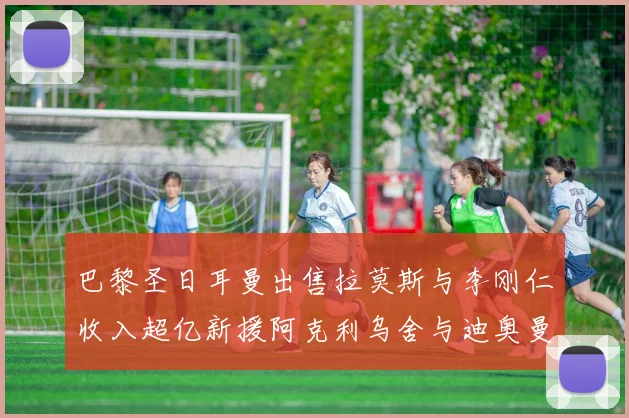 巴黎圣日耳曼出售拉莫斯与李刚仁收入超亿新援阿克利乌舍与迪奥曼德即将加盟