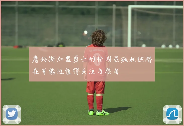 詹姆斯加盟勇士的传闻虽疯狂但潜在可能性值得关注与思考