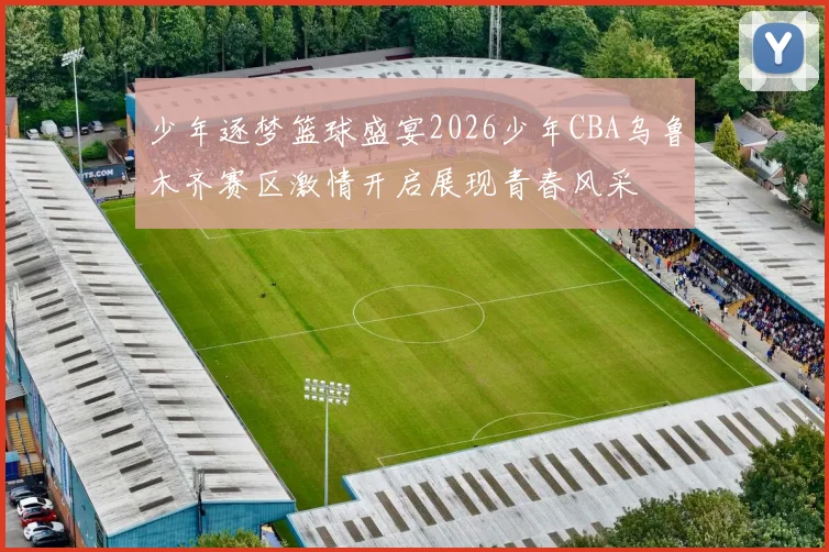 少年逐梦篮球盛宴2026少年CBA乌鲁木齐赛区激情开启展现青春风采